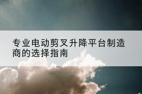 夏邑电动剪叉升降平台厂家-专业电动剪叉升降平台制造商的选择指南