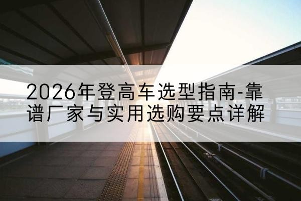 夏邑登高车厂家推荐-2026年登高车选型指南-靠谱厂家与实用选购要点详解