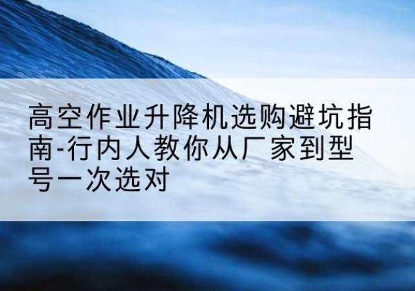 夏邑升降平台厂家-高空作业升降机选购避坑指南-行内人教你从厂家到型号一次选对
