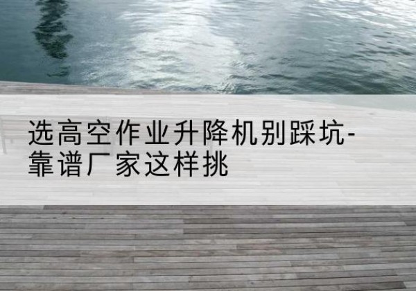 夏邑剪叉式升降机厂家-选高空作业升降机别踩坑-靠谱厂家这样挑