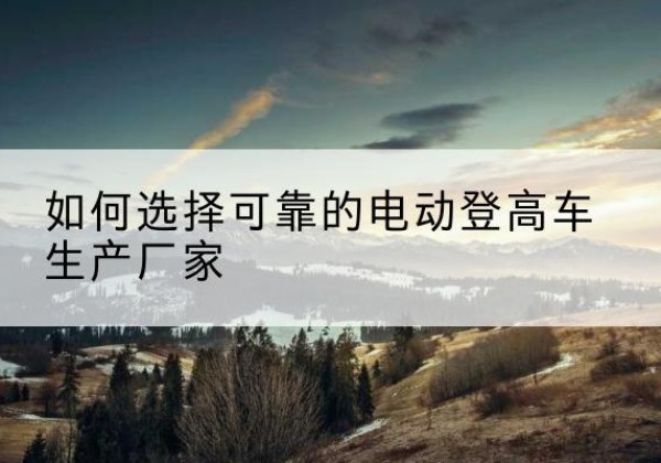 夏邑电动登高车厂家-如何选择可靠的电动登高车生产厂家