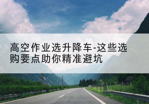 夏邑升降车厂家-高空作业选升降车-这些选购要点助你*避坑