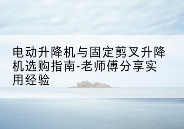 夏邑电动升降机怎么选-电动升降机与固定剪叉升降机选购指南-老师傅分享实用经验