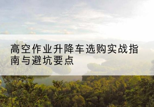 夏邑升降车怎么选-高空作业升降车选购实战指南与避坑要点