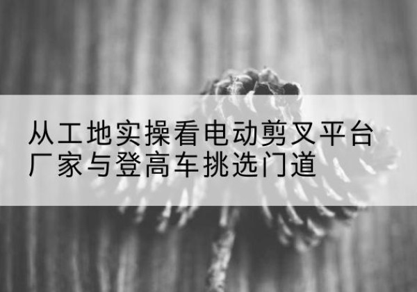 夏邑电动剪叉升降平台厂家-从工地实操看电动剪叉平台厂家与登高车挑选门道