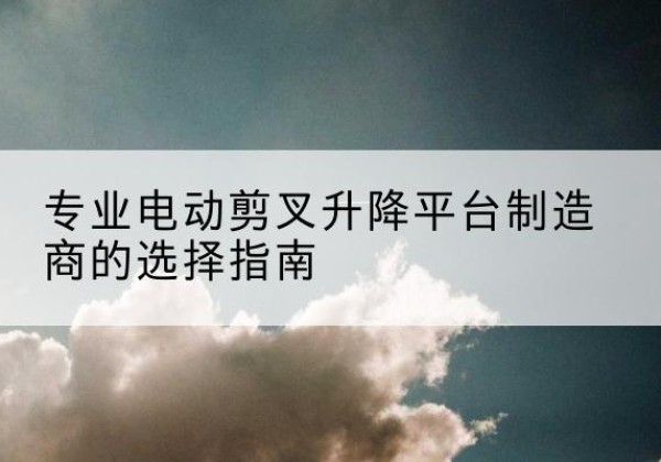夏邑电动剪叉升降平台厂家-专业电动剪叉升降平台制造商的选择指南